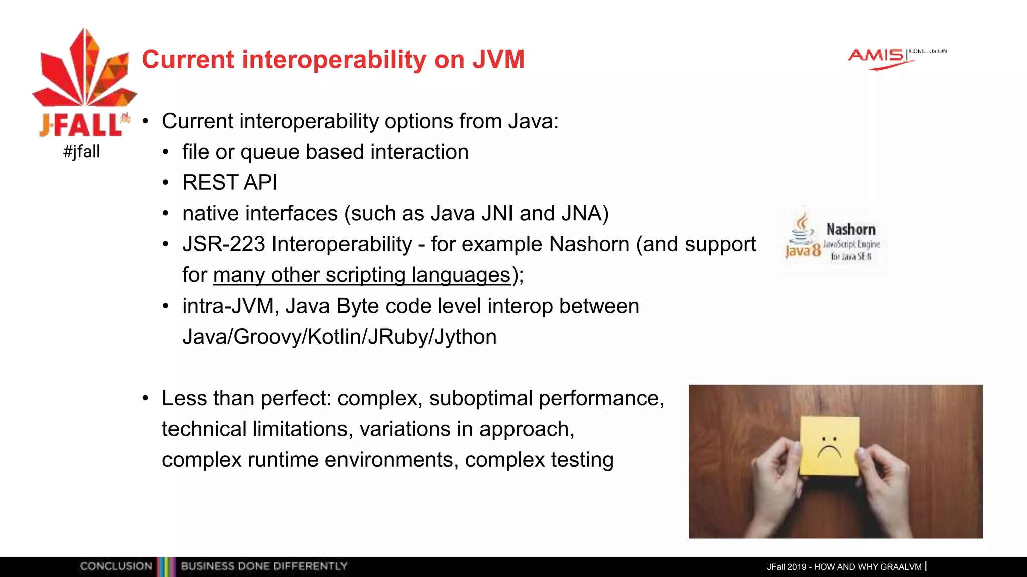 Current interoperability on JVM
• Current interoperability options from Java:
• file or queue based interaction
• REST API
• native interfaces (such as Java JNI and JNA)
• JSR-223 Interoperability - for example Nashorn (and support
for many other scripting languages);
• intra-JVM, Java Byte code level interop between
Java/Groovy/Kotlin/JRuby/Jython
• Less than perfect: complex, suboptimal performance,
technical limitations, variations in approach,
complex runtime environments, complex testing
JFall 2019 - HOW AND WHY GRAALVM
#jfall
 