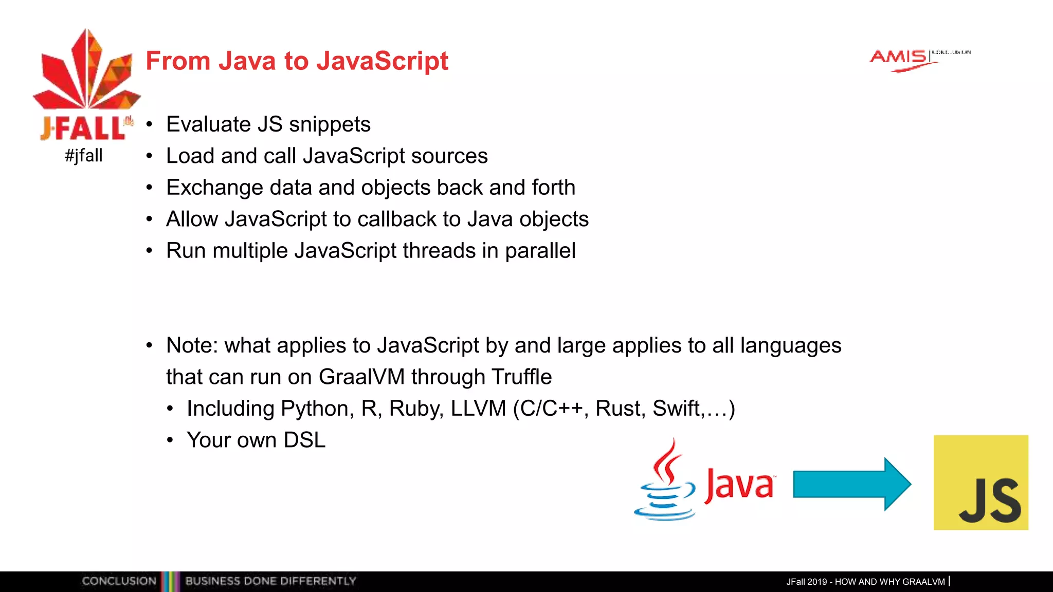 From Java to JavaScript
• Evaluate JS snippets
• Load and call JavaScript sources
• Exchange data and objects back and forth
• Allow JavaScript to callback to Java objects
• Run multiple JavaScript threads in parallel
• Note: what applies to JavaScript by and large applies to all languages
that can run on GraalVM through Truffle
• Including Python, R, Ruby, LLVM (C/C++, Rust, Swift,…)
• Your own DSL
JFall 2019 - HOW AND WHY GRAALVM
#jfall
 