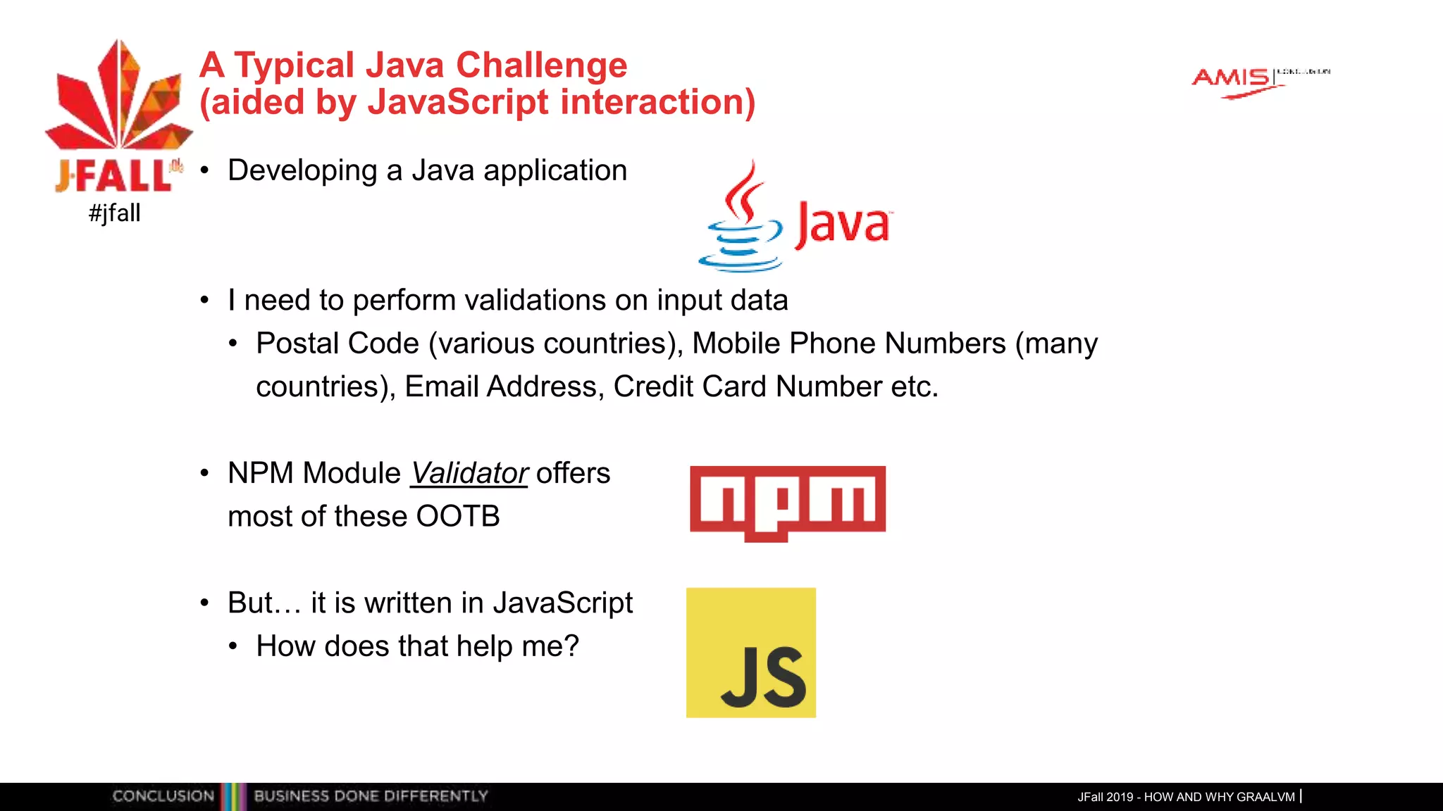A Typical Java Challenge
(aided by JavaScript interaction)
• Developing a Java application
• I need to perform validations on input data
• Postal Code (various countries), Mobile Phone Numbers (many
countries), Email Address, Credit Card Number etc.
• NPM Module Validator offers
most of these OOTB
• But… it is written in JavaScript
• How does that help me?
JFall 2019 - HOW AND WHY GRAALVM
#jfall
 