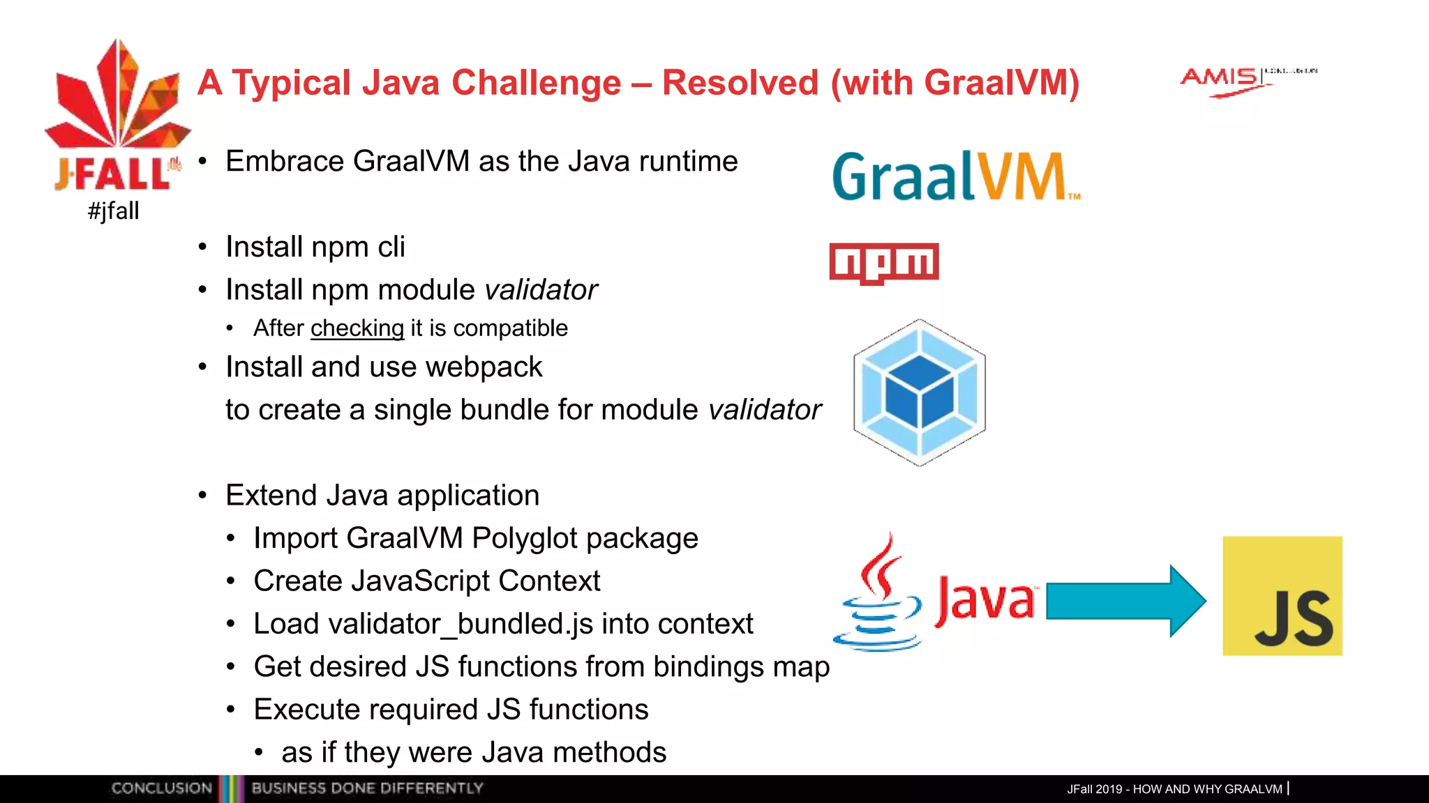 A Typical Java Challenge – Resolved (with GraalVM)
• Embrace GraalVM as the Java runtime
• Install npm cli
• Install npm module validator
• After checking it is compatible
• Install and use webpack
to create a single bundle for module validator
• Extend Java application
• Import GraalVM Polyglot package
• Create JavaScript Context
• Load validator_bundled.js into context
• Get desired JS functions from bindings map
• Execute required JS functions
• as if they were Java methods
JFall 2019 - HOW AND WHY GRAALVM
#jfall
 