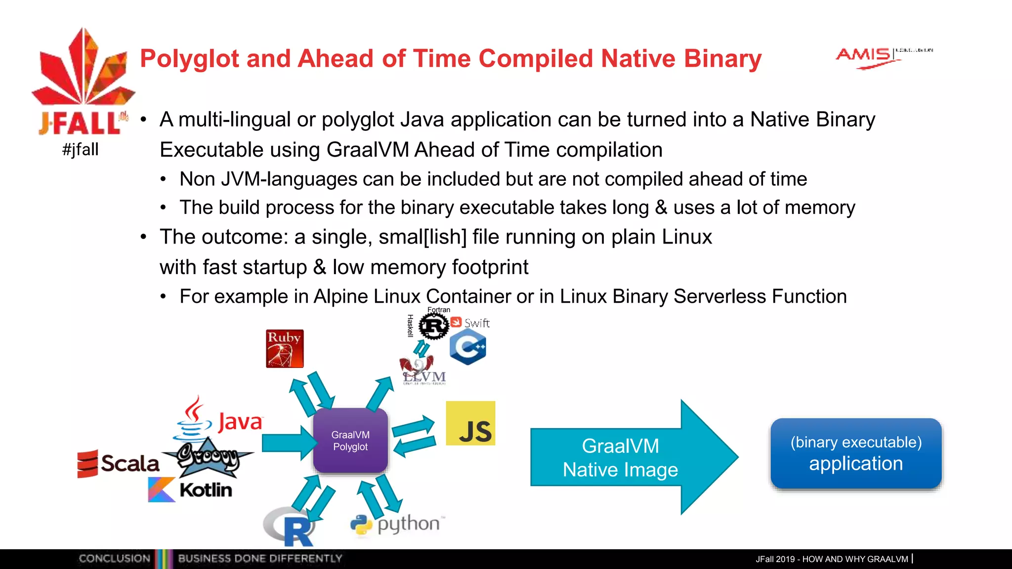 Polyglot and Ahead of Time Compiled Native Binary
• A multi-lingual or polyglot Java application can be turned into a Native Binary
Executable using GraalVM Ahead of Time compilation
• Non JVM-languages can be included but are not compiled ahead of time
• The build process for the binary executable takes long & uses a lot of memory
• The outcome: a single, smal[lish] file running on plain Linux
with fast startup & low memory footprint
• For example in Alpine Linux Container or in Linux Binary Serverless Function
JFall 2019 - HOW AND WHY GRAALVM
#jfall
GraalVM
Polyglot
Fortran
Haskell
GraalVM
Native Image
(binary executable)
application
 