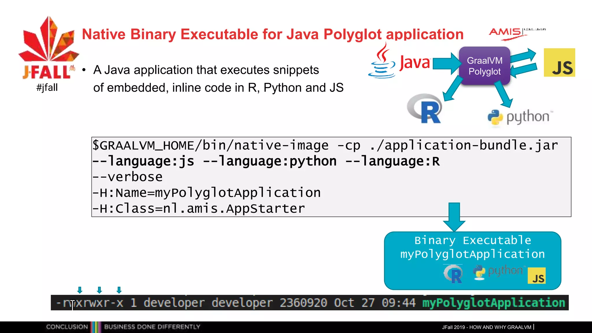 Native Binary Executable for Java Polyglot application
• A Java application that executes snippets
of embedded, inline code in R, Python and JS
JFall 2019 - HOW AND WHY GRAALVM
#jfall
GraalVM
Polyglot
$GRAALVM_HOME/bin/native-image -cp ./application-bundle.jar
--language:js --language:python --language:R
--verbose
-H:Name=myPolyglotApplication
-H:Class=nl.amis.AppStarter
Binary Executable
myPolyglotApplication
 