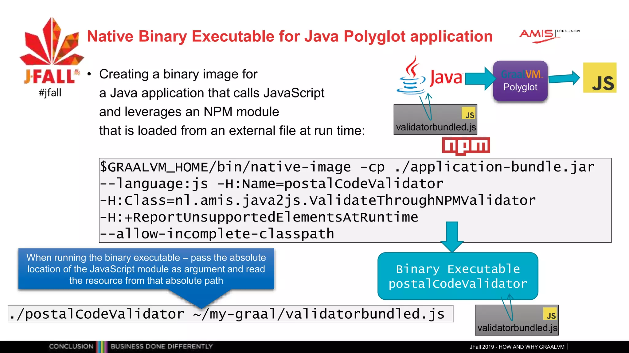 Native Binary Executable for Java Polyglot application
• Creating a binary image for
a Java application that calls JavaScript
and leverages an NPM module
that is loaded from an external file at run time:
JFall 2019 - HOW AND WHY GRAALVM
#jfall
Polyglot
$GRAALVM_HOME/bin/native-image -cp ./application-bundle.jar
--language:js -H:Name=postalCodeValidator
-H:Class=nl.amis.java2js.ValidateThroughNPMValidator
-H:+ReportUnsupportedElementsAtRuntime
--allow-incomplete-classpath
validatorbundled.js
Binary Executable
postalCodeValidator
validatorbundled.js
./postalCodeValidator ~/my-graal/validatorbundled.js
When running the binary executable – pass the absolute
location of the JavaScript module as argument and read
the resource from that absolute path
 