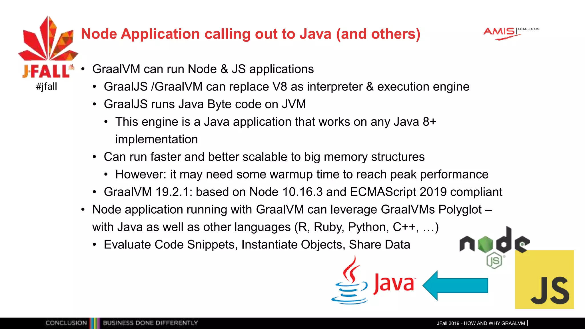 Node Application calling out to Java (and others)
• GraalVM can run Node & JS applications
• GraalJS /GraalVM can replace V8 as interpreter & execution engine
• GraalJS runs Java Byte code on JVM
• This engine is a Java application that works on any Java 8+
implementation
• Can run faster and better scalable to big memory structures
• However: it may need some warmup time to reach peak performance
• GraalVM 19.2.1: based on Node 10.16.3 and ECMAScript 2019 compliant
• Node application running with GraalVM can leverage GraalVMs Polyglot –
with Java as well as other languages (R, Ruby, Python, C++, …)
• Evaluate Code Snippets, Instantiate Objects, Share Data
JFall 2019 - HOW AND WHY GRAALVM
#jfall
 