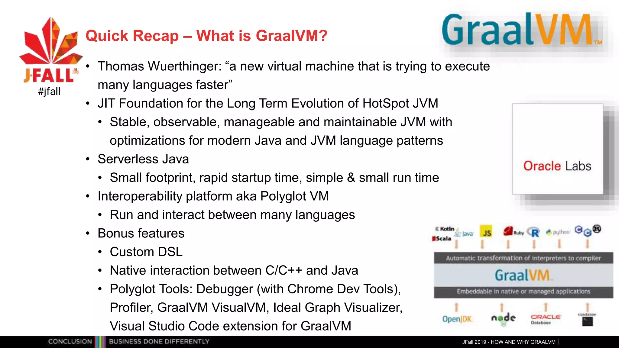 Quick Recap – What is GraalVM?
• Thomas Wuerthinger: “a new virtual machine that is trying to execute
many languages faster”
• JIT Foundation for the Long Term Evolution of HotSpot JVM
• Stable, observable, manageable and maintainable JVM with
optimizations for modern Java and JVM language patterns
• Serverless Java
• Small footprint, rapid startup time, simple & small run time
• Interoperability platform aka Polyglot VM
• Run and interact between many languages
• Bonus features
• Custom DSL
• Native interaction between C/C++ and Java
• Polyglot Tools: Debugger (with Chrome Dev Tools),
Profiler, GraalVM VisualVM, Ideal Graph Visualizer,
Visual Studio Code extension for GraalVM
JFall 2019 - HOW AND WHY GRAALVM
#jfall
 