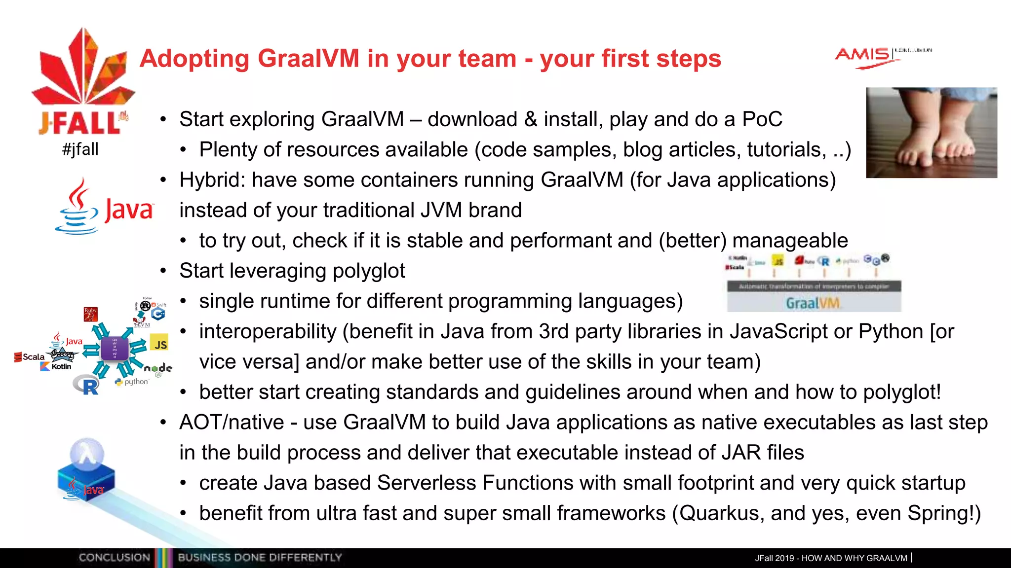 Adopting GraalVM in your team - your first steps
• Start exploring GraalVM – download & install, play and do a PoC
• Plenty of resources available (code samples, blog articles, tutorials, ..)
• Hybrid: have some containers running GraalVM (for Java applications)
instead of your traditional JVM brand
• to try out, check if it is stable and performant and (better) manageable
• Start leveraging polyglot
• single runtime for different programming languages)
• interoperability (benefit in Java from 3rd party libraries in JavaScript or Python [or
vice versa] and/or make better use of the skills in your team)
• better start creating standards and guidelines around when and how to polyglot!
• AOT/native - use GraalVM to build Java applications as native executables as last step
in the build process and deliver that executable instead of JAR files
• create Java based Serverless Functions with small footprint and very quick startup
• benefit from ultra fast and super small frameworks (Quarkus, and yes, even Spring!)
JFall 2019 - HOW AND WHY GRAALVM
#jfall
Gra
alV
M
Pol
ygl
ot
Fortran
Haskell
 