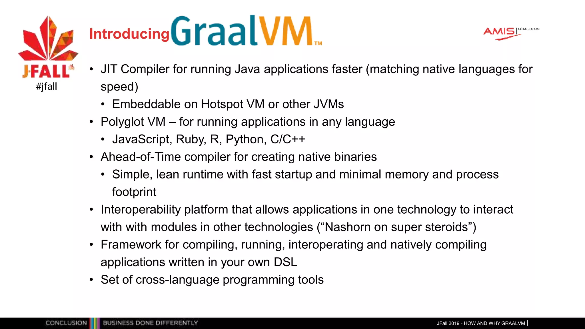 Introducing
• JIT Compiler for running Java applications faster (matching native languages for
speed)
• Embeddable on Hotspot VM or other JVMs
• Polyglot VM – for running applications in any language
• JavaScript, Ruby, R, Python, C/C++
• Ahead-of-Time compiler for creating native binaries
• Simple, lean runtime with fast startup and minimal memory and process
footprint
• Interoperability platform that allows applications in one technology to interact
with with modules in other technologies (“Nashorn on super steroids”)
• Framework for compiling, running, interoperating and natively compiling
applications written in your own DSL
• Set of cross-language programming tools
JFall 2019 - HOW AND WHY GRAALVM
#jfall
 