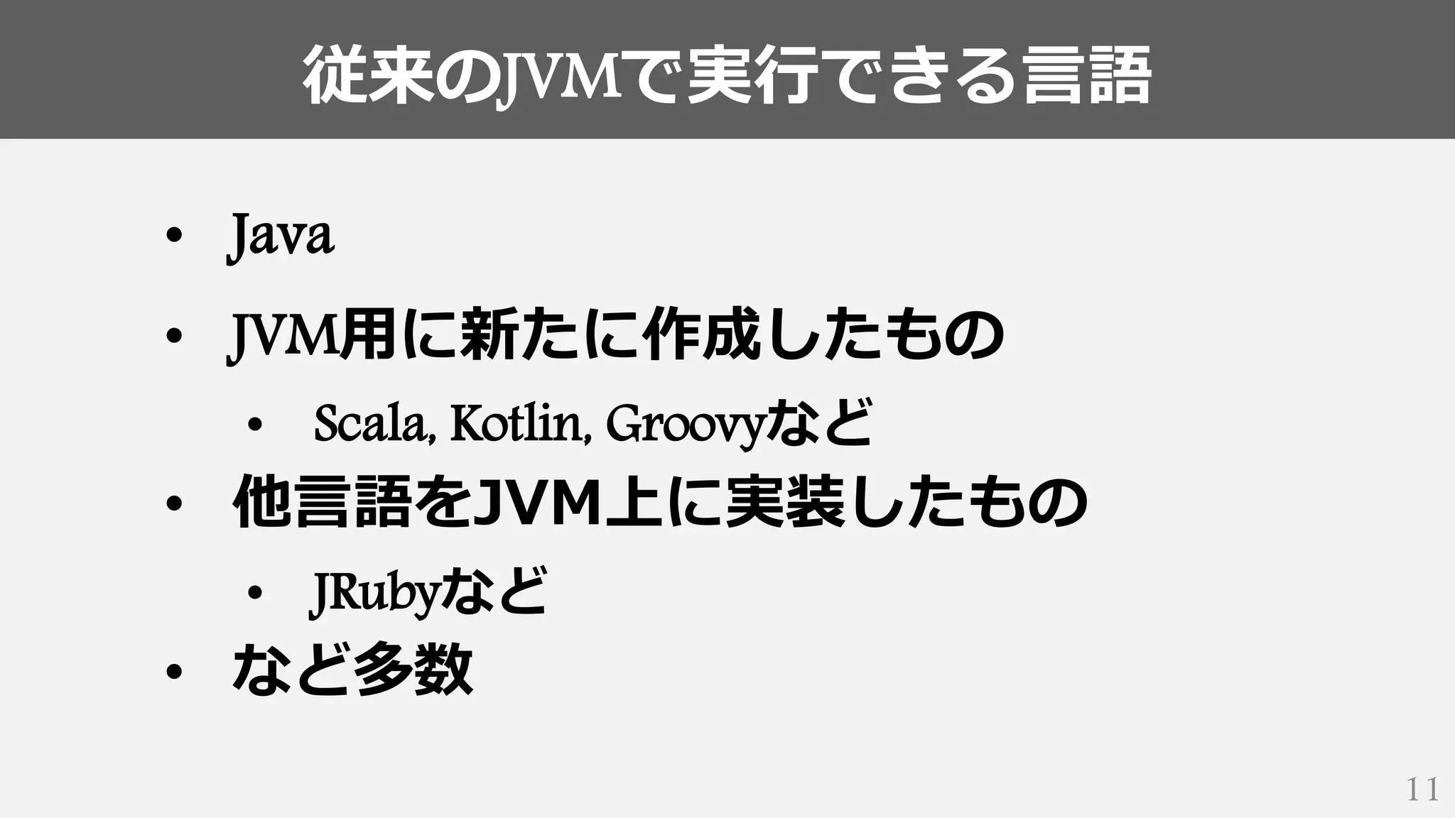 従来のJVMで実行できる言語
11
• Java
• JVM用に新たに作成したもの
• Scala, Kotlin, Groovyなど
• 他言語をJVM上に実装したもの
• JRubyなど
• など多数
 