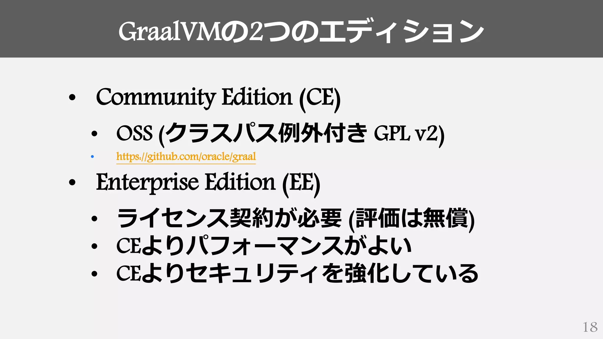 GraalVMの2つのエディション
18
• Community Edition (CE)
• OSS (クラスパス例外付き GPL v2)
• https://github.com/oracle/graal
• Enterprise Edition (EE)
• ライセンス契約が必要 (評価は無償)
• CEよりパフォーマンスがよい
• CEよりセキュリティを強化している
 