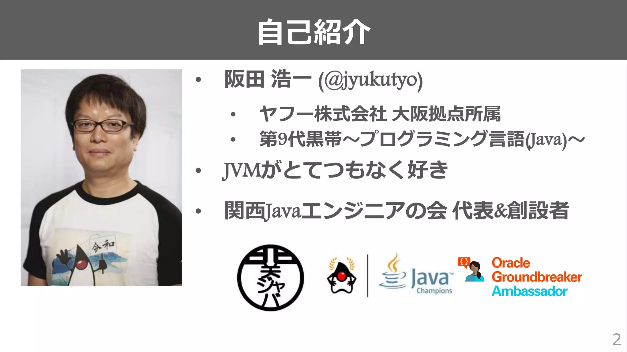 自己紹介
2
• 阪田 浩一 (@jyukutyo)
• ヤフー株式会社 大阪拠点所属
• 第9代黒帯〜プログラミング言語(Java)〜
• JVMがとてつもなく好き
• 関西Javaエンジニアの会 代表&創設者
 