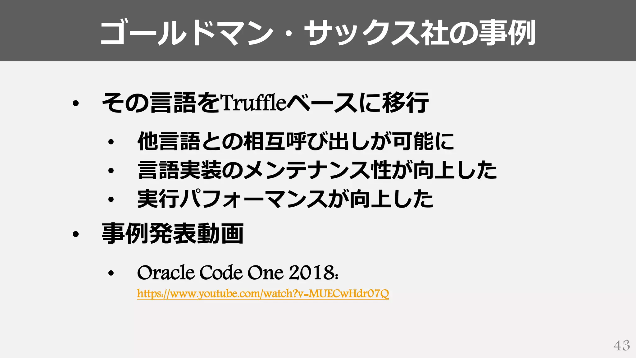 ゴールドマン・サックス社の事例
43
• その言語をTruffleベースに移行
• 他言語との相互呼び出しが可能に
• 言語実装のメンテナンス性が向上した
• 実行パフォーマンスが向上した
• 事例発表動画
• Oracle Code One 2018:
https://www.youtube.com/watch?v=MUECwHdr07Q
 