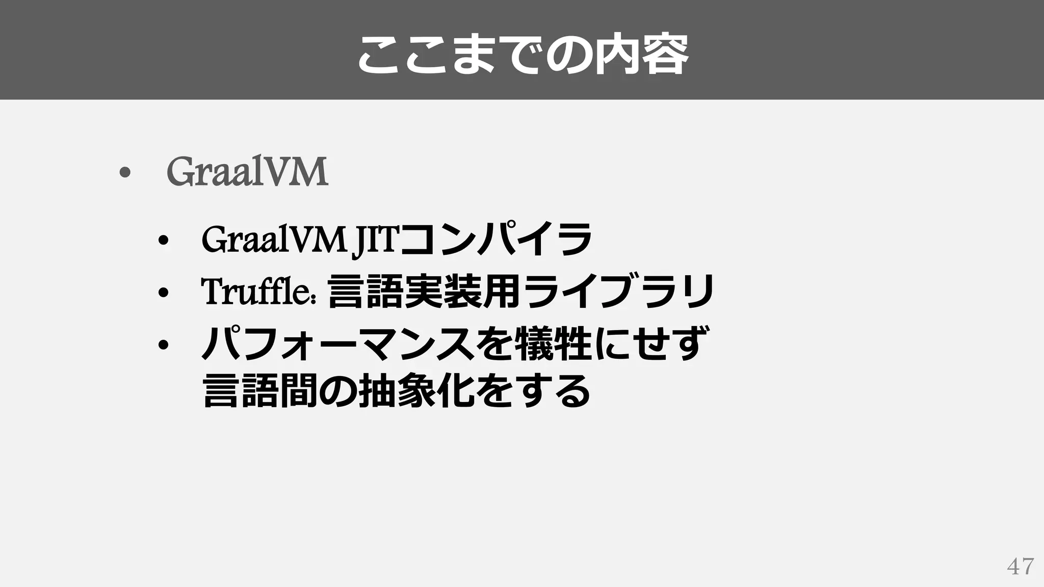 ここまでの内容
47
• GraalVM
• GraalVM JITコンパイラ
• Truffle: 言語実装用ライブラリ
• パフォーマンスを犠牲にせず
言語間の抽象化をする
 