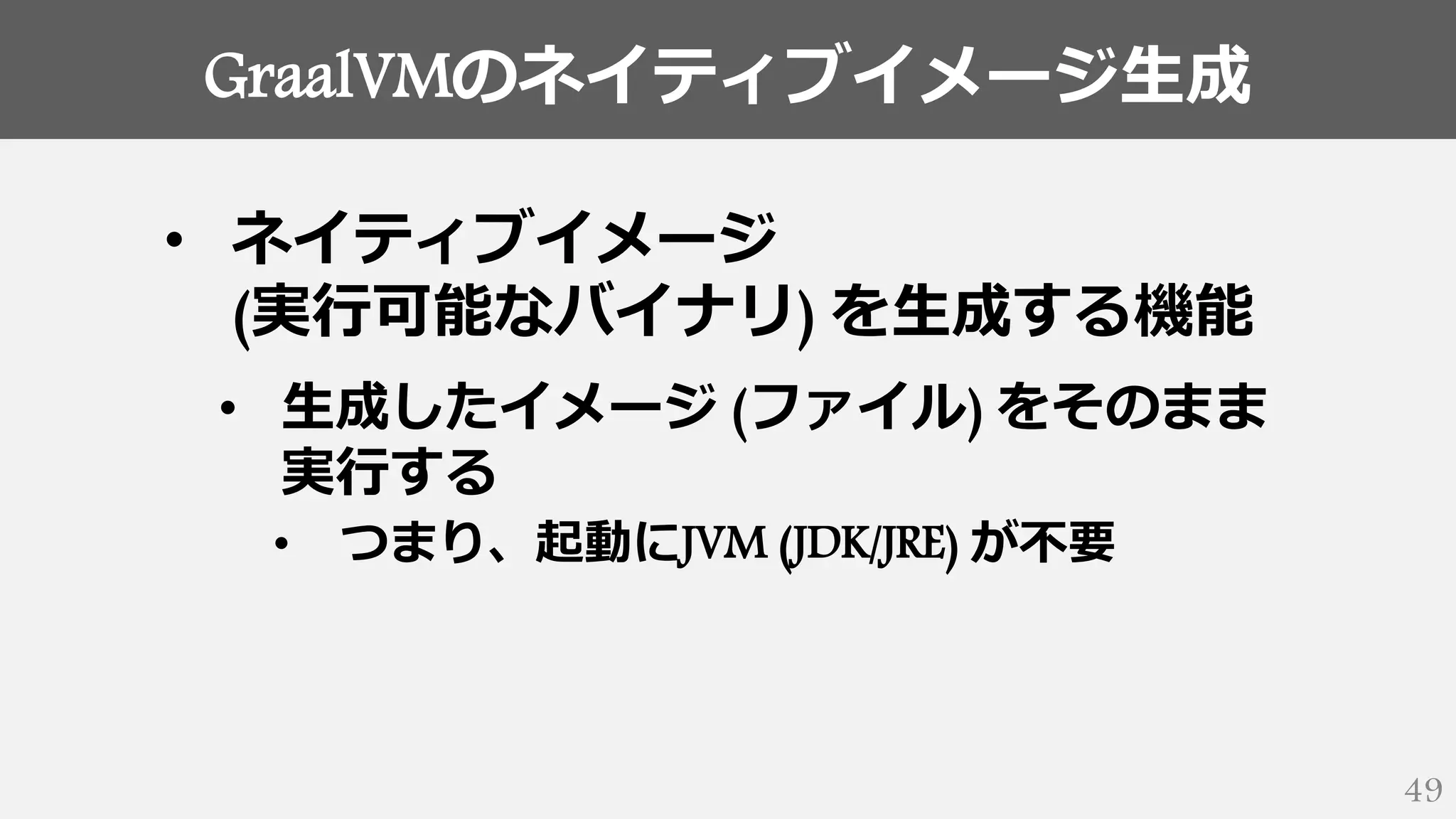 GraalVMのネイティブイメージ生成
49
• ネイティブイメージ
(実行可能なバイナリ) を生成する機能
• 生成したイメージ (ファイル) をそのまま
実行する
• つまり、起動にJVM (JDK/JRE) が不要
 