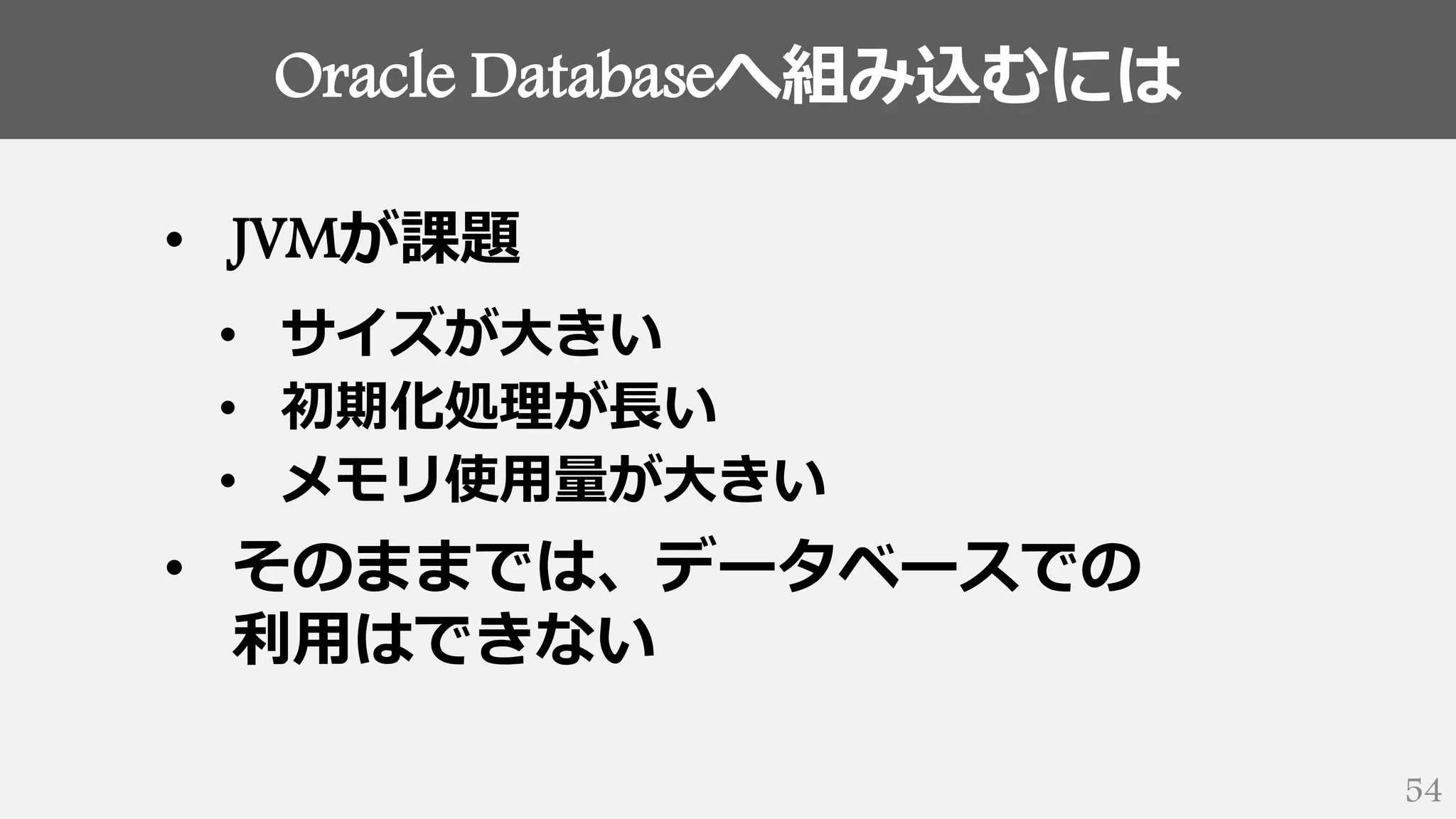 Oracle Databaseへ組み込むには
54
• JVMが課題
• サイズが大きい
• 初期化処理が長い
• メモリ使用量が大きい
• そのままでは、データベースでの
利用はできない
 