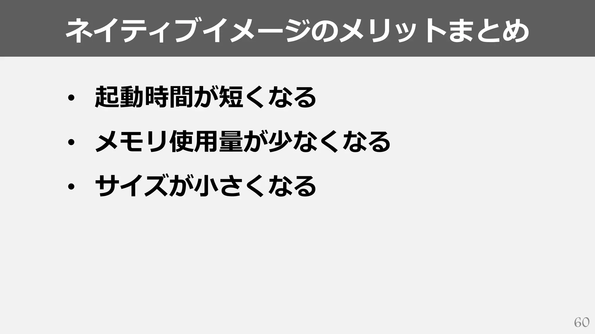ネイティブイメージのメリットまとめ
60
• 起動時間が短くなる
• メモリ使用量が少なくなる
• サイズが小さくなる
 