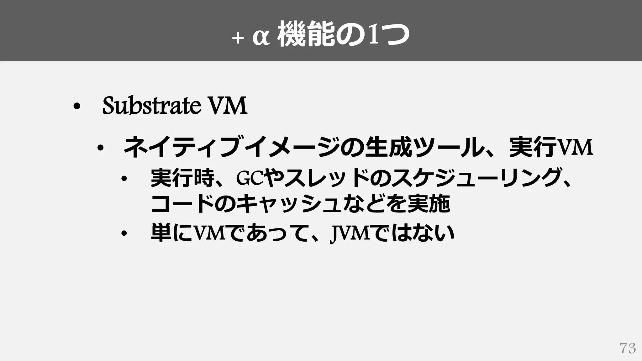 + α 機能の1つ
73
• Substrate VM
• ネイティブイメージの生成ツール、実行VM
• 実行時、GCやスレッドのスケジューリング、
コードのキャッシュなどを実施
• 単にVMであって、JVMではない
 