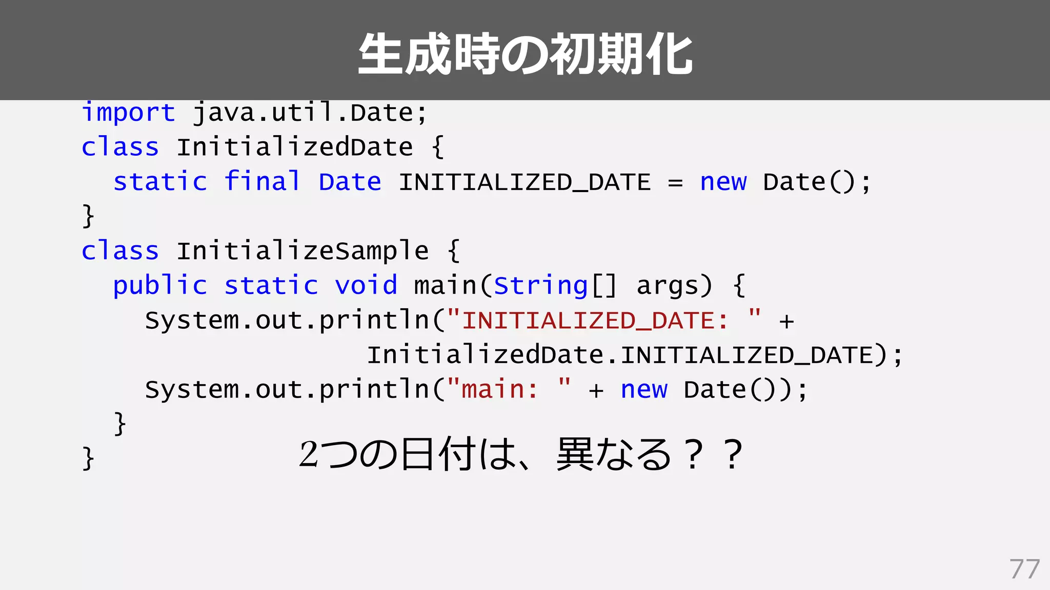 生成時の初期化
77
import java.util.Date;
class InitializedDate {
static final Date INITIALIZED_DATE = new Date();
}
class InitializeSample {
public static void main(String[] args) {
System.out.println("INITIALIZED_DATE: " +
InitializedDate.INITIALIZED_DATE);
System.out.println("main: " + new Date());
}
} 2つの日付は、異なる？？
 
