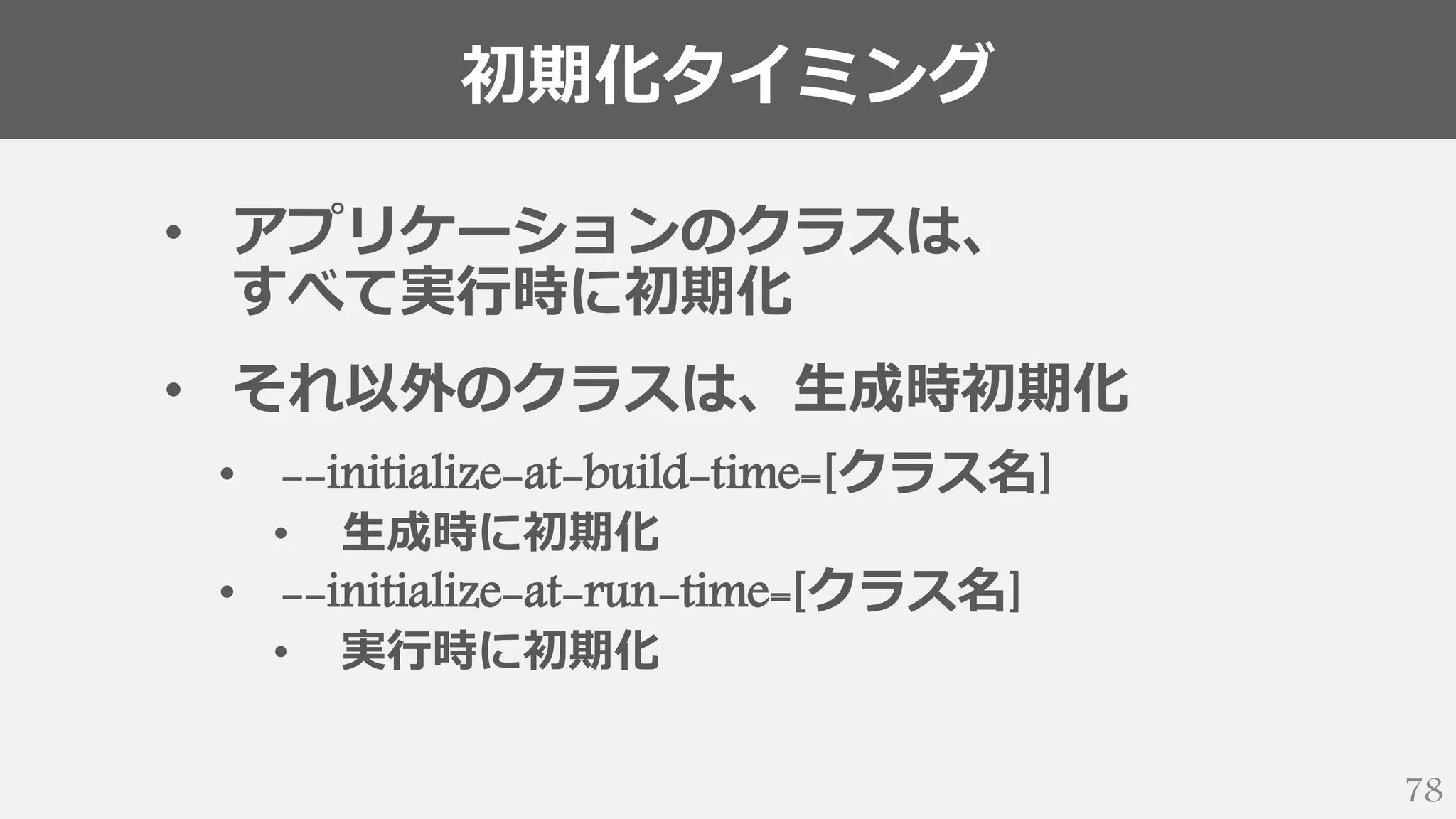 初期化タイミング
78
• アプリケーションのクラスは、
すべて実行時に初期化
• それ以外のクラスは、生成時初期化
• --initialize-at-build-time=[クラス名]
• 生成時に初期化
• --initialize-at-run-time=[クラス名]
• 実行時に初期化
 