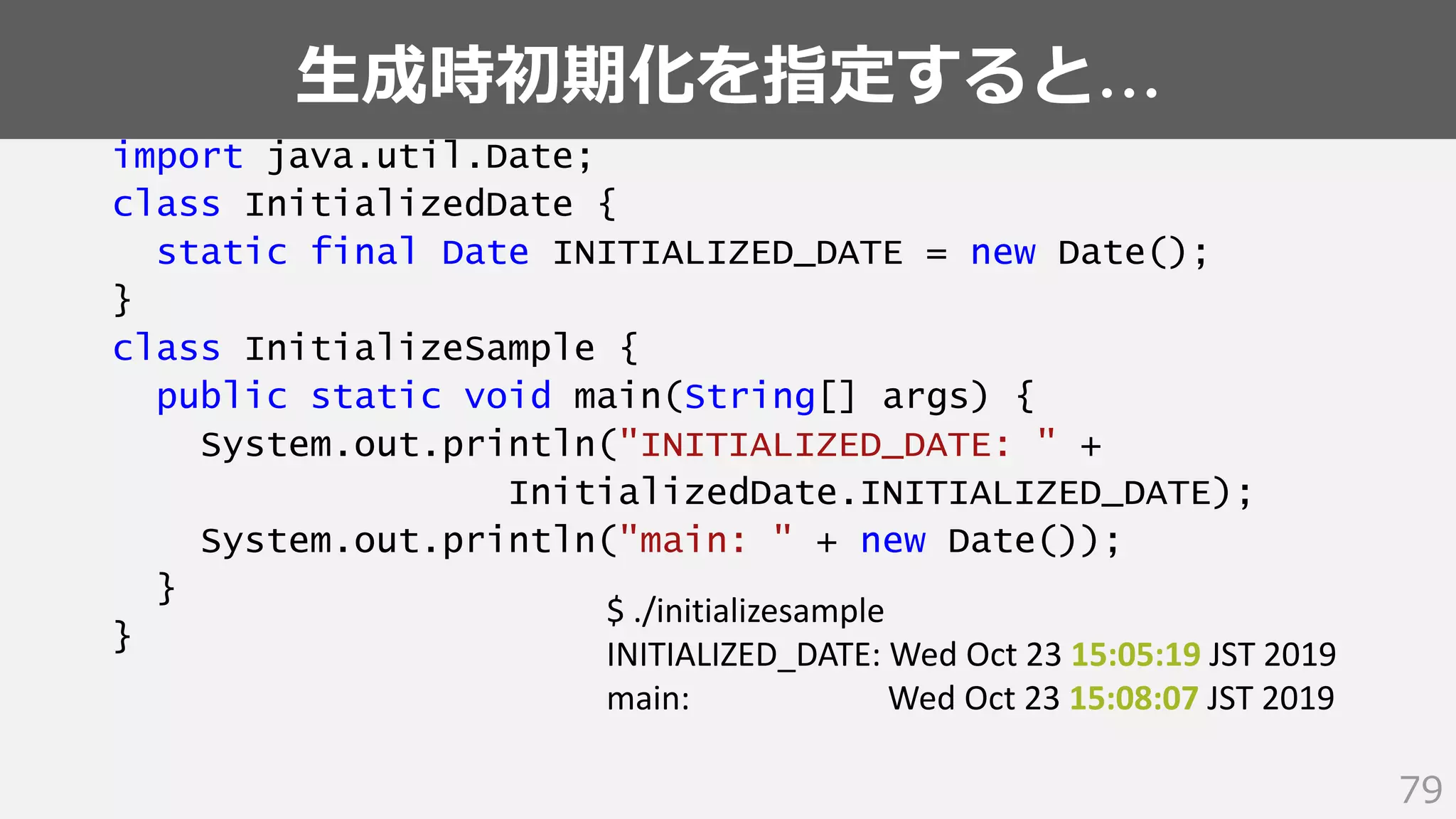 生成時初期化を指定すると…
79
import java.util.Date;
class InitializedDate {
static final Date INITIALIZED_DATE = new Date();
}
class InitializeSample {
public static void main(String[] args) {
System.out.println("INITIALIZED_DATE: " +
InitializedDate.INITIALIZED_DATE);
System.out.println("main: " + new Date());
}
}
$ ./initializesample
INITIALIZED_DATE: Wed Oct 23 15:05:19 JST 2019
main: Wed Oct 23 15:08:07 JST 2019
 