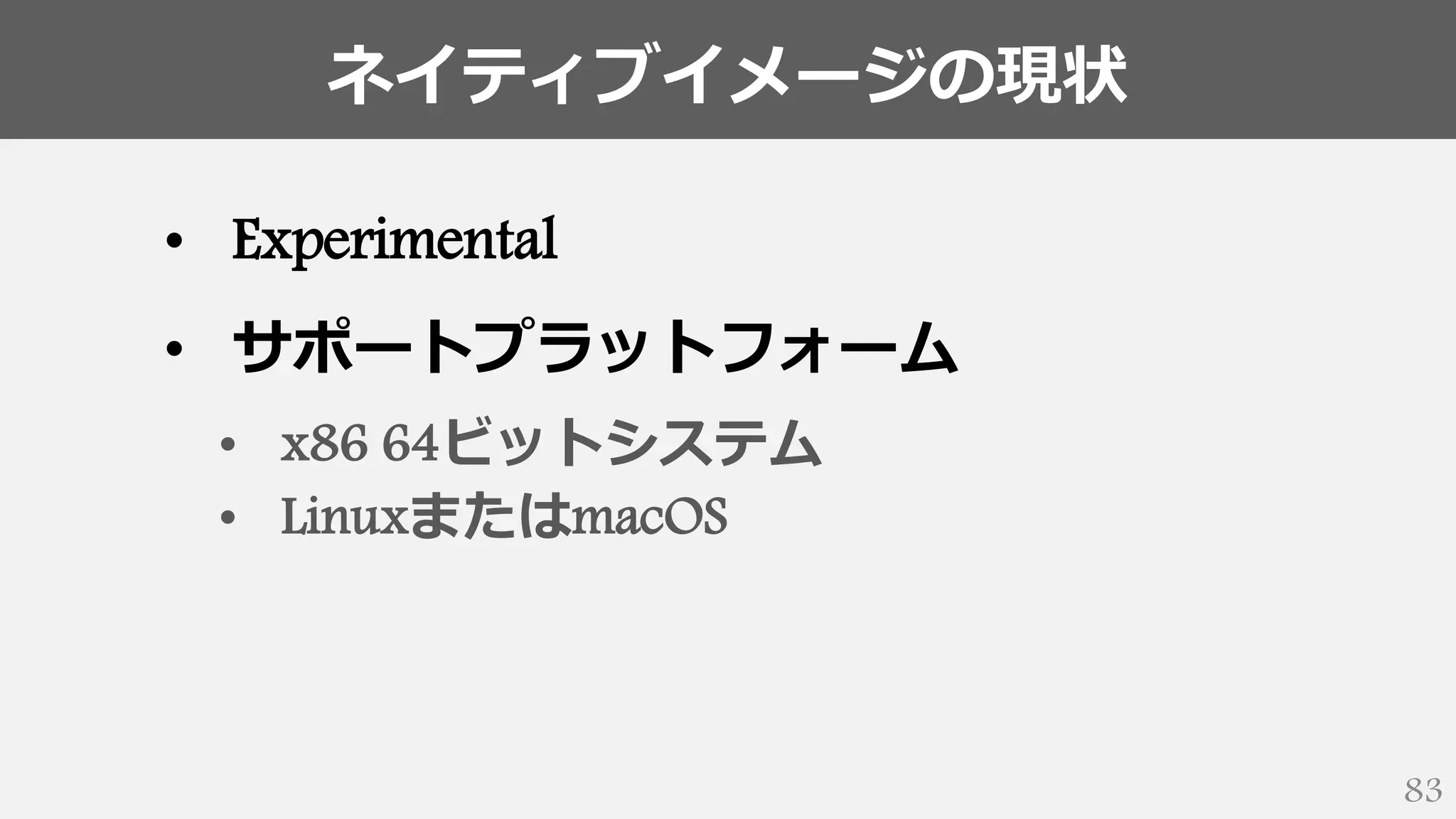 ネイティブイメージの現状
83
• Experimental
• サポートプラットフォーム
• x86 64ビットシステム
• LinuxまたはmacOS
 