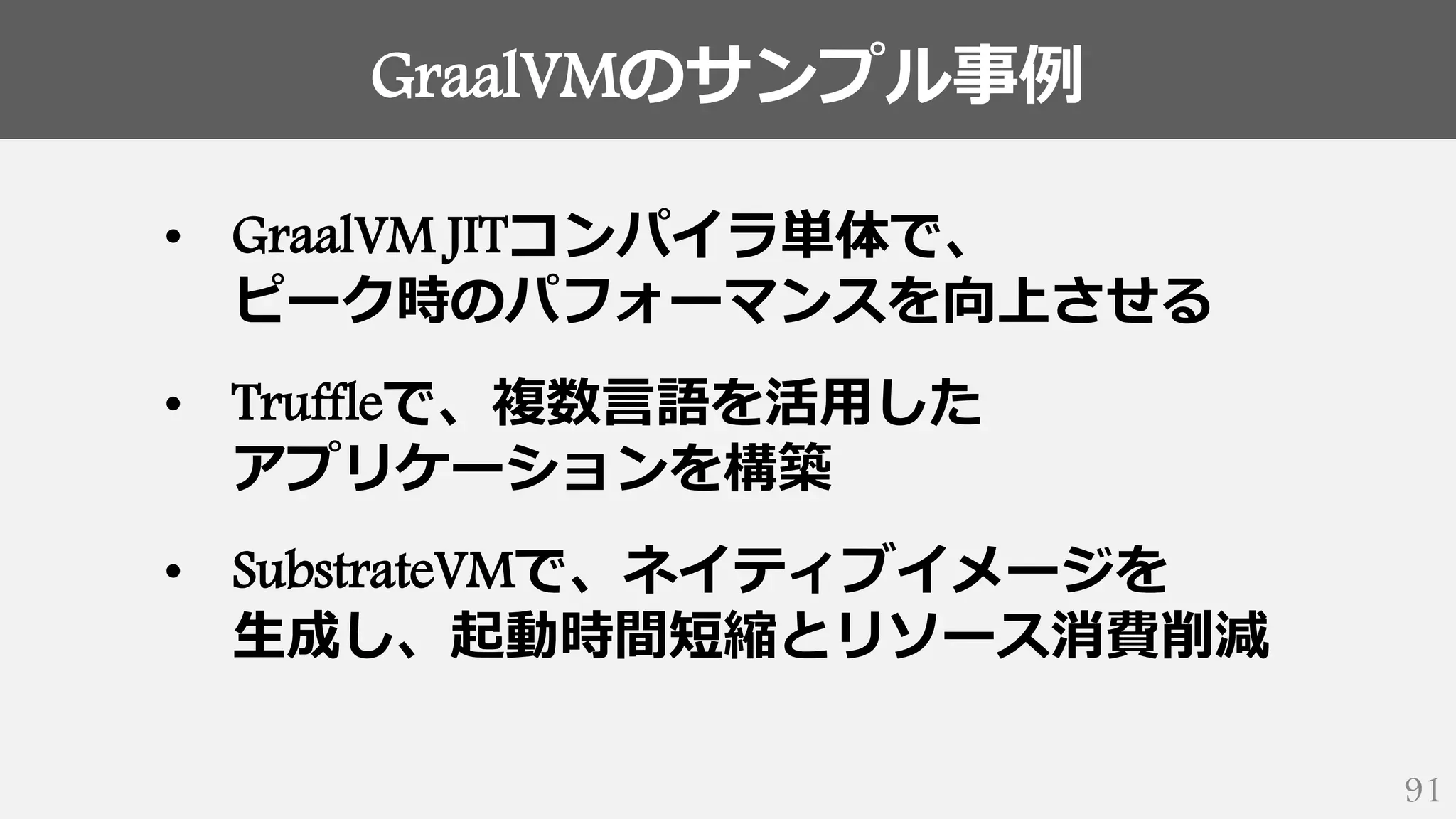GraalVMのサンプル事例
91
• GraalVM JITコンパイラ単体で、
ピーク時のパフォーマンスを向上させる
• Truffleで、複数言語を活用した
アプリケーションを構築
• SubstrateVMで、ネイティブイメージを
生成し、起動時間短縮とリソース消費削減
 