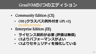 GraalVMの2つのエディション
18
• Community Edition (CE)
• OSS (クラスパス例外付き GPL v2)
• https://github.com/oracle/graal
• Enterprise Edition (EE)
• ライセンス契約が必要 (評価は無償)
• CEよりパフォーマンスがよい
• CEよりセキュリティを強化している
 