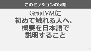 このセッションの役割
3
GraalVMに
初めて触れる人へ、
概要を日本語で
説明すること
 