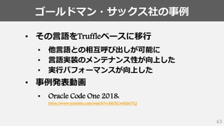 ゴールドマン・サックス社の事例
43
• その言語をTruffleベースに移行
• 他言語との相互呼び出しが可能に
• 言語実装のメンテナンス性が向上した
• 実行パフォーマンスが向上した
• 事例発表動画
• Oracle Code One 2018:
https://www.youtube.com/watch?v=MUECwHdr07Q
 