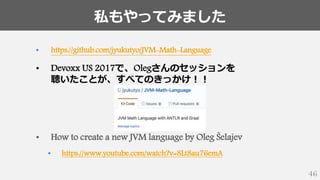 私もやってみました
46
• https://github.com/jyukutyo/JVM-Math-Language
• Devoxx US 2017で、Olegさんのセッションを
聴いたことが、すべてのきっかけ！！
• How to create a new JVM language by Oleg Šelajev
• https://www.youtube.com/watch?v=8Lt8au76emA
 