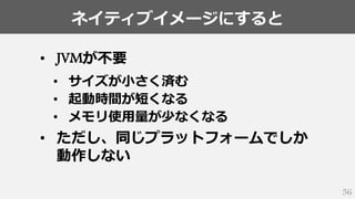 ネイティブイメージにすると
56
• JVMが不要
• サイズが小さく済む
• 起動時間が短くなる
• メモリ使用量が少なくなる
• ただし、同じプラットフォームでしか
動作しない
 