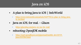 Java on iOS
65
• A plan to bring Java to iOS | InfoWorld
• https://www.infoworld.com/article/3407781/a-plan-to-bring-java-
to-ios.html
• Java on iOS, for real. – Gluon
• https://gluonhq.com/java-on-ios-for-real/
• rebooting OpenJDK mobile
• https://mail.openjdk.java.net/pipermail/mobile-dev/2019-
June/000584.html
 