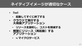 ネイティブイメージが適切なケース
69
• FaaS
• 起動してすぐに終了する
• クラウドで実行する
大規模アプリケーション
• リソースを節約し、コストを削減する
• 頻繁にリリース（再起動）する
アプリケーション
• ≒ マイクロサービス
 