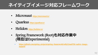 ネイティブイメージ対応フレームワーク
70
• Micronaut https://micronaut.io/
• Quarkus https://quarkus.io/
• Helidon https://helidon.io/
• Spring Framework (Boot)も対応作業中
(現在はExperimental)
• https://github.com/spring-projects/spring-framework/wiki/GraalVM-native-image-
support
 