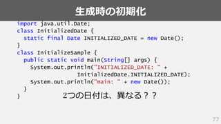 生成時の初期化
77
import java.util.Date;
class InitializedDate {
static final Date INITIALIZED_DATE = new Date();
}
class InitializeSample {
public static void main(String[] args) {
System.out.println("INITIALIZED_DATE: " +
InitializedDate.INITIALIZED_DATE);
System.out.println("main: " + new Date());
}
} 2つの日付は、異なる？？
 