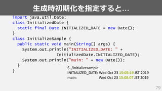 生成時初期化を指定すると…
79
import java.util.Date;
class InitializedDate {
static final Date INITIALIZED_DATE = new Date();
}
class InitializeSample {
public static void main(String[] args) {
System.out.println("INITIALIZED_DATE: " +
InitializedDate.INITIALIZED_DATE);
System.out.println("main: " + new Date());
}
}
$ ./initializesample
INITIALIZED_DATE: Wed Oct 23 15:05:19 JST 2019
main: Wed Oct 23 15:08:07 JST 2019
 