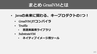 まとめ GraalVMとは
89
• Javaの未来に関わる、キープロダクトの1つ！
• GraalVM JITコンパイラ
• Truffle
• 言語実装用ライブラリ
• SubstrateVM
• ネイティブイメージ用ツール
 