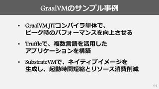 GraalVMのサンプル事例
91
• GraalVM JITコンパイラ単体で、
ピーク時のパフォーマンスを向上させる
• Truffleで、複数言語を活用した
アプリケーションを構築
• SubstrateVMで、ネイティブイメージを
生成し、起動時間短縮とリソース消費削減
 