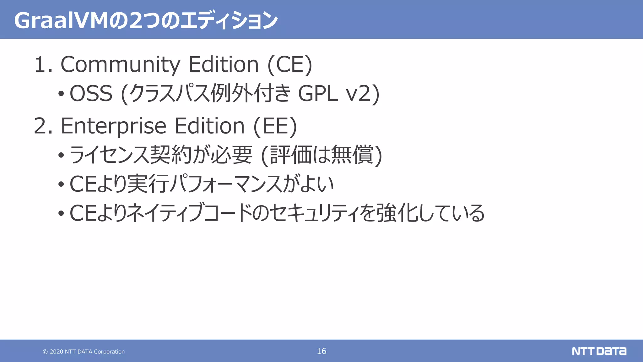 © 2020 NTT DATA Corporation 16
GraalVMの2つのエディション
1. Community Edition (CE)
• OSS (クラスパス例外付き GPL v2)
2. Enterprise Edition (EE)
• ライセンス契約が必要 (評価は無償)
• CEより実行パフォーマンスがよい
• CEよりネイティブコードのセキュリティを強化している
 