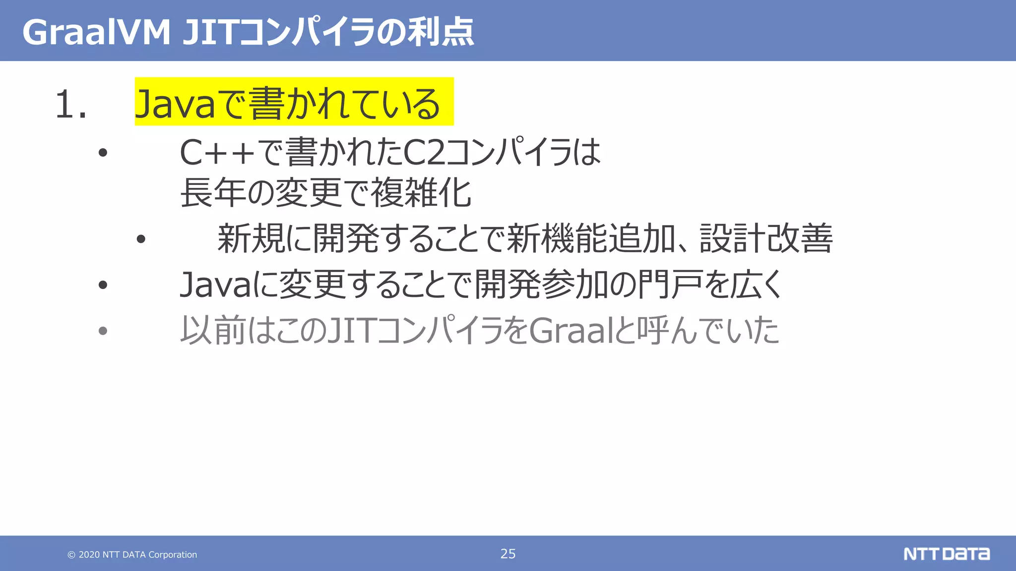 © 2020 NTT DATA Corporation 25
GraalVM JITコンパイラの利点
1. Javaで書かれている
• C++で書かれたC2コンパイラは
長年の変更で複雑化
• 新規に開発することで新機能追加、設計改善
• Javaに変更することで開発参加の門戸を広く
• 以前はこのJITコンパイラをGraalと呼んでいた
 