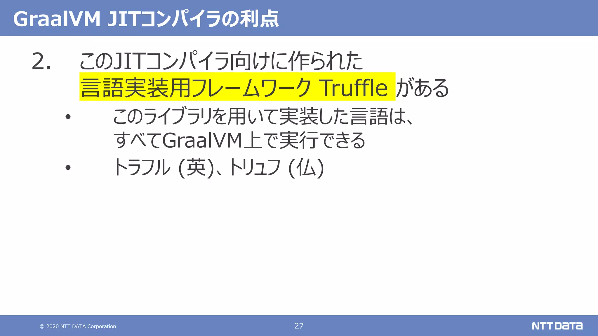 © 2020 NTT DATA Corporation 27
GraalVM JITコンパイラの利点
2. このJITコンパイラ向けに作られた
言語実装用フレームワーク Truffle がある
• このライブラリを用いて実装した言語は、
すべてGraalVM上で実行できる
• トラフル (英)、トリュフ (仏)
 