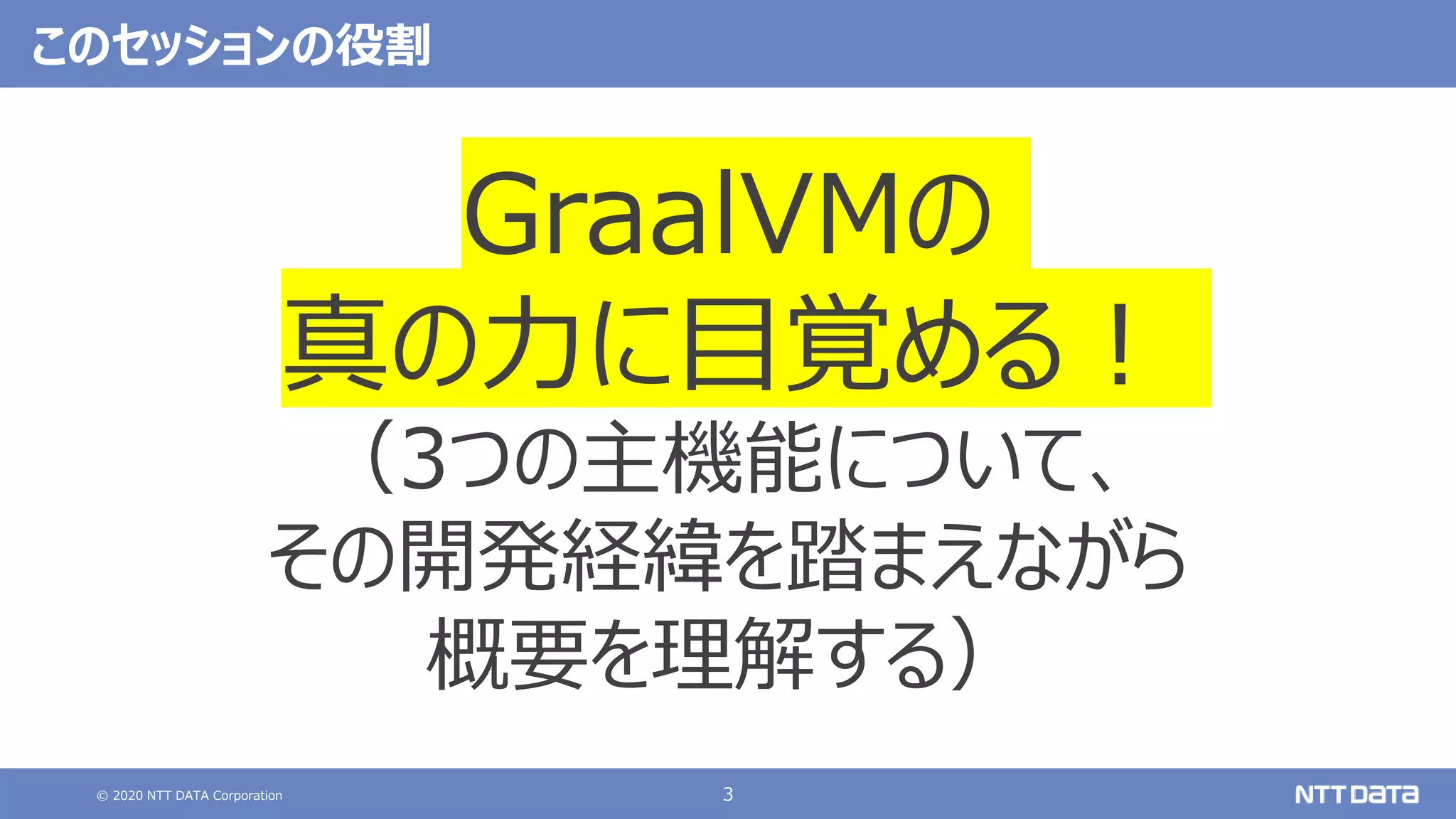 © 2020 NTT DATA Corporation 3
このセッションの役割
GraalVMの
真の力に目覚める！
（3つの主機能について、
その開発経緯を踏まえながら
概要を理解する）
 