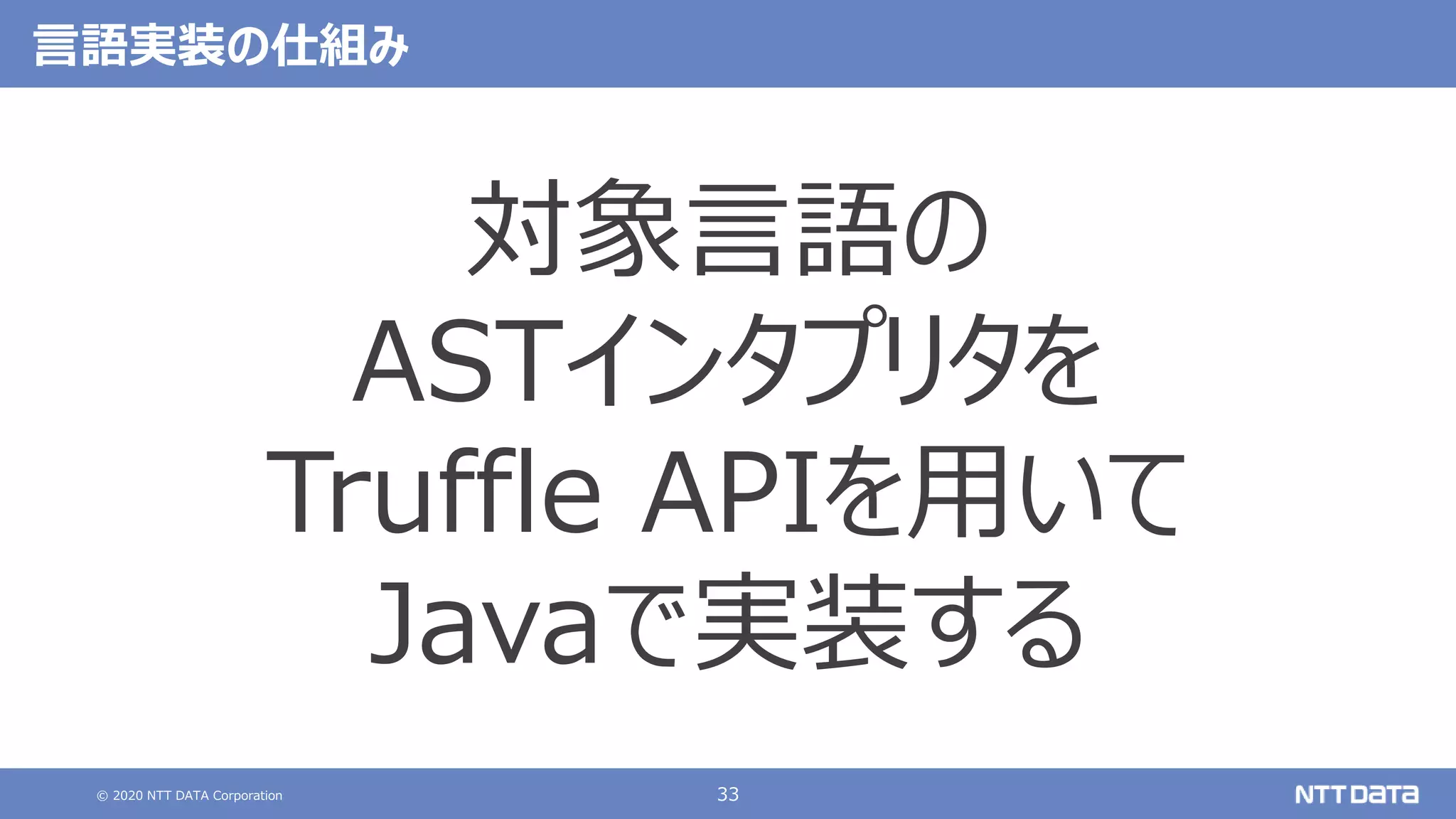 © 2020 NTT DATA Corporation 33
言語実装の仕組み
対象言語の
ASTインタプリタを
Truffle APIを用いて
Javaで実装する
 