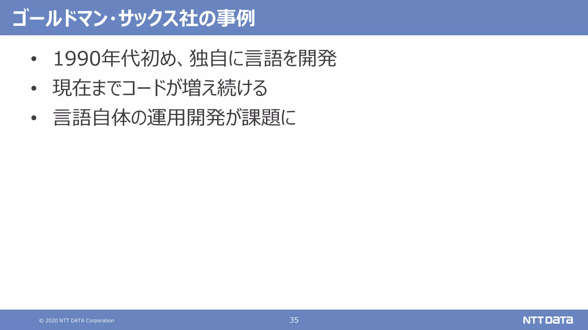 © 2020 NTT DATA Corporation 35
ゴールドマン・サックス社の事例
• 1990年代初め、独自に言語を開発
• 現在までコードが増え続ける
• 言語自体の運用開発が課題に
 