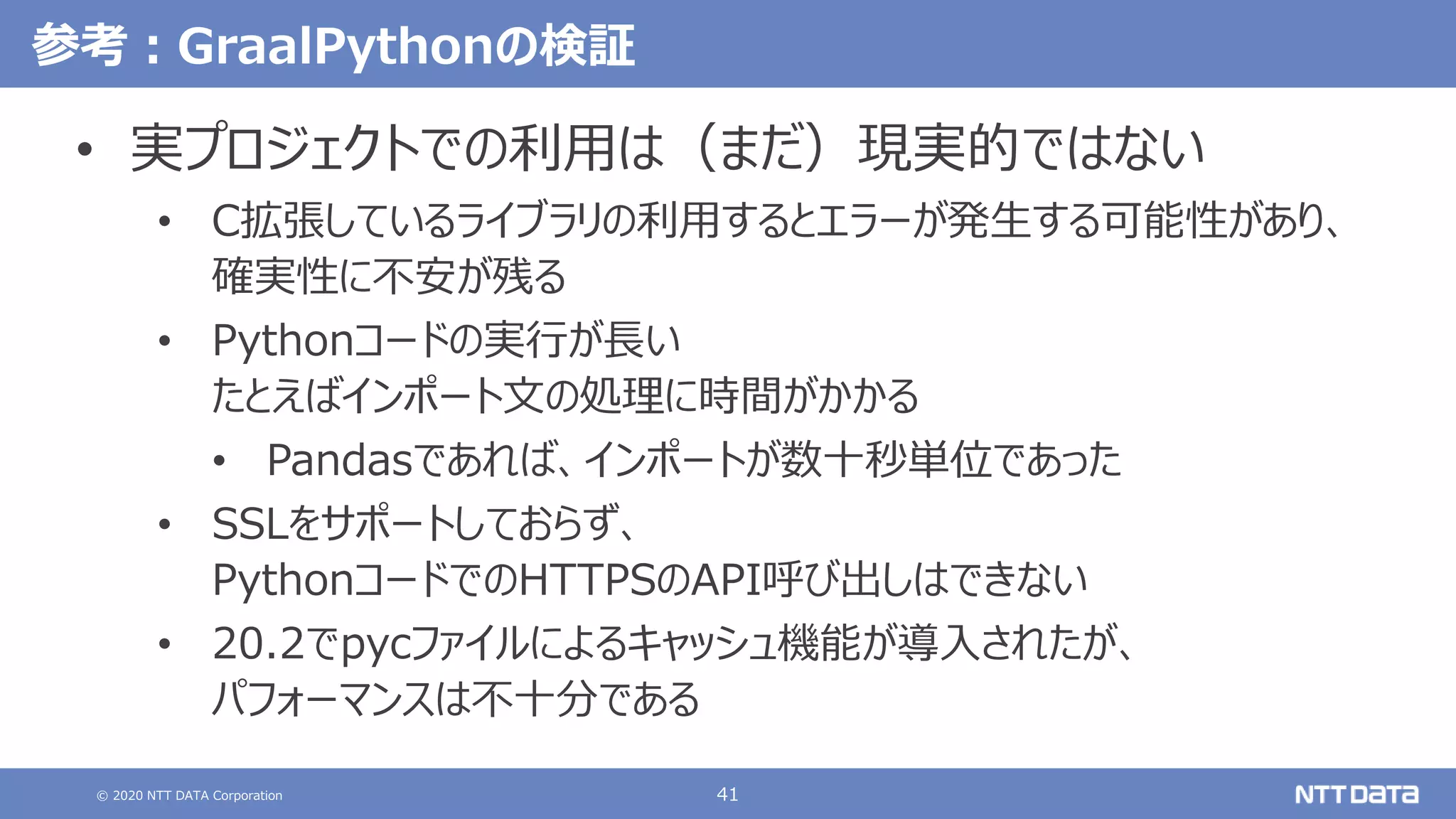 © 2020 NTT DATA Corporation 41
参考：GraalPythonの検証
• 実プロジェクトでの利用は（まだ）現実的ではない
• C拡張しているライブラリの利用するとエラーが発生する可能性があり、
確実性に不安が残る
• Pythonコードの実行が長い
たとえばインポート文の処理に時間がかかる
• Pandasであれば、インポートが数十秒単位であった
• SSLをサポートしておらず、
PythonコードでのHTTPSのAPI呼び出しはできない
• 20.2でpycファイルによるキャッシュ機能が導入されたが、
パフォーマンスは不十分である
 