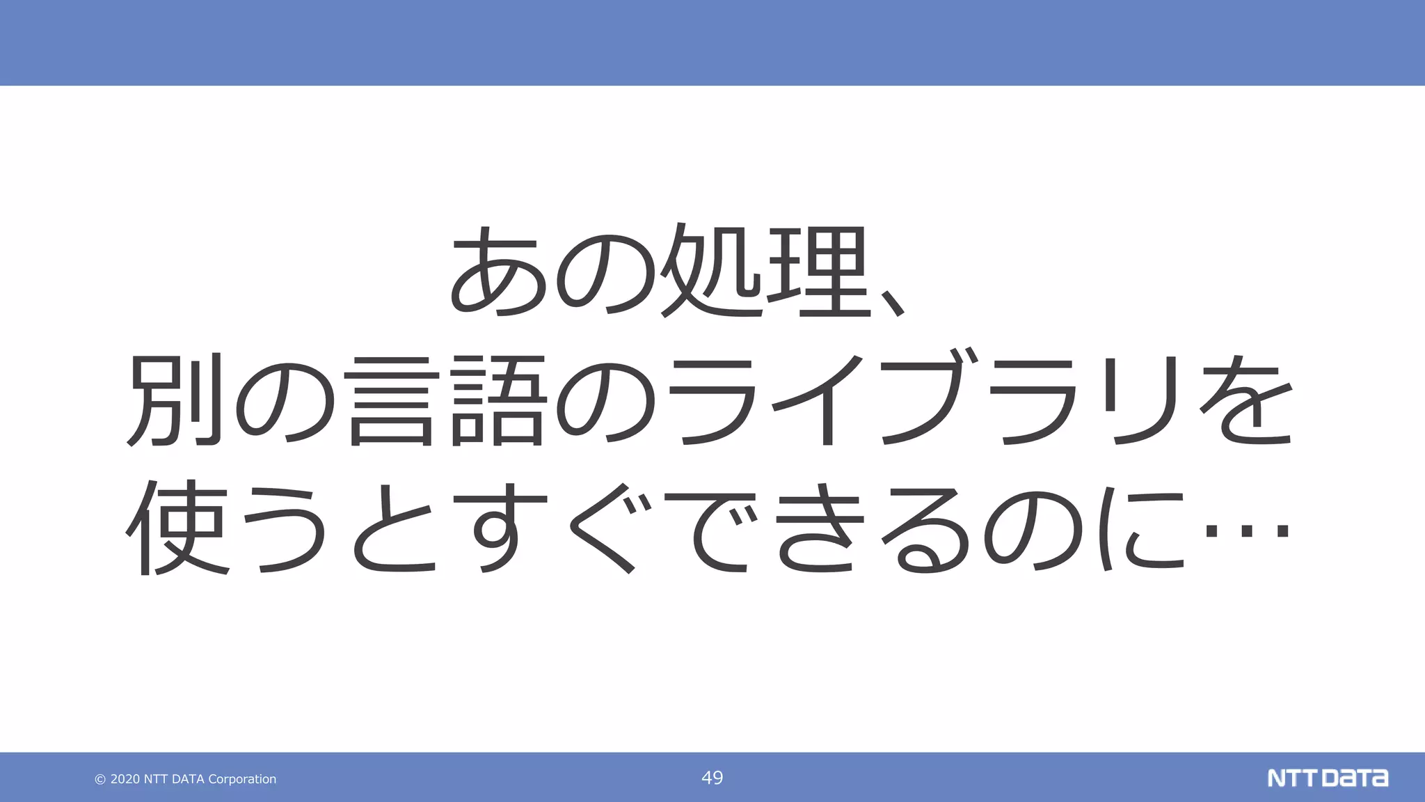 © 2020 NTT DATA Corporation 49
あの処理、
別の言語のライブラリを
使うとすぐできるのに…
 