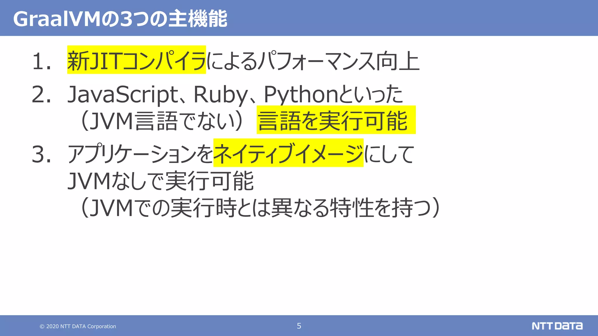 © 2020 NTT DATA Corporation 5
GraalVMの3つの主機能
1. 新JITコンパイラによるパフォーマンス向上
2. JavaScript、Ruby、Pythonといった
（JVM言語でない）言語を実行可能
3. アプリケーションをネイティブイメージにして
JVMなしで実行可能
（JVMでの実行時とは異なる特性を持つ）
 