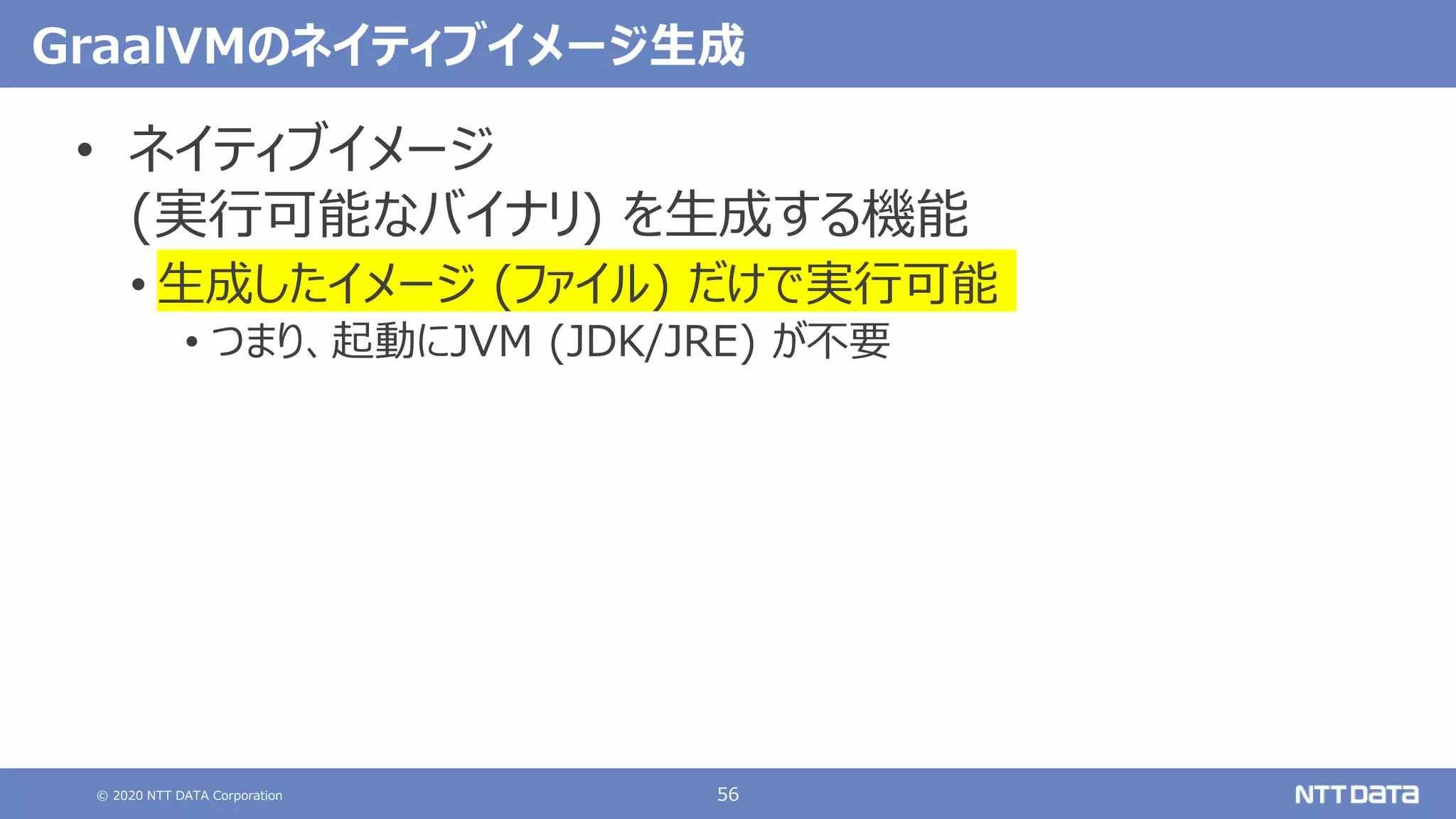 © 2020 NTT DATA Corporation 56
GraalVMのネイティブイメージ生成
• ネイティブイメージ
(実行可能なバイナリ) を生成する機能
• 生成したイメージ (ファイル) だけで実行可能
• つまり、起動にJVM (JDK/JRE) が不要
 