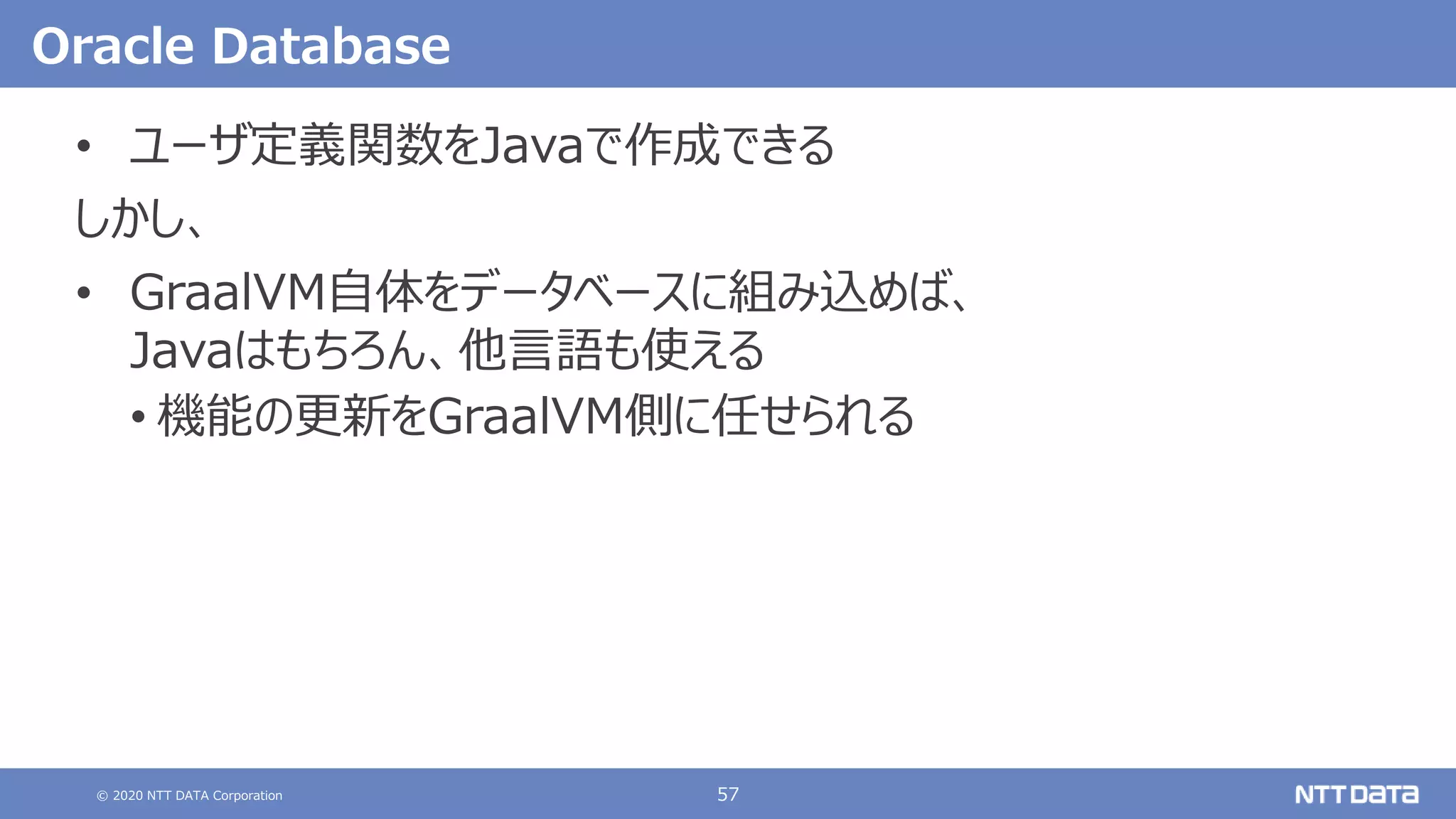 © 2020 NTT DATA Corporation 57
Oracle Database
• ユーザ定義関数をJavaで作成できる
しかし、
• GraalVM自体をデータベースに組み込めば、
Javaはもちろん、他言語も使える
• 機能の更新をGraalVM側に任せられる
 