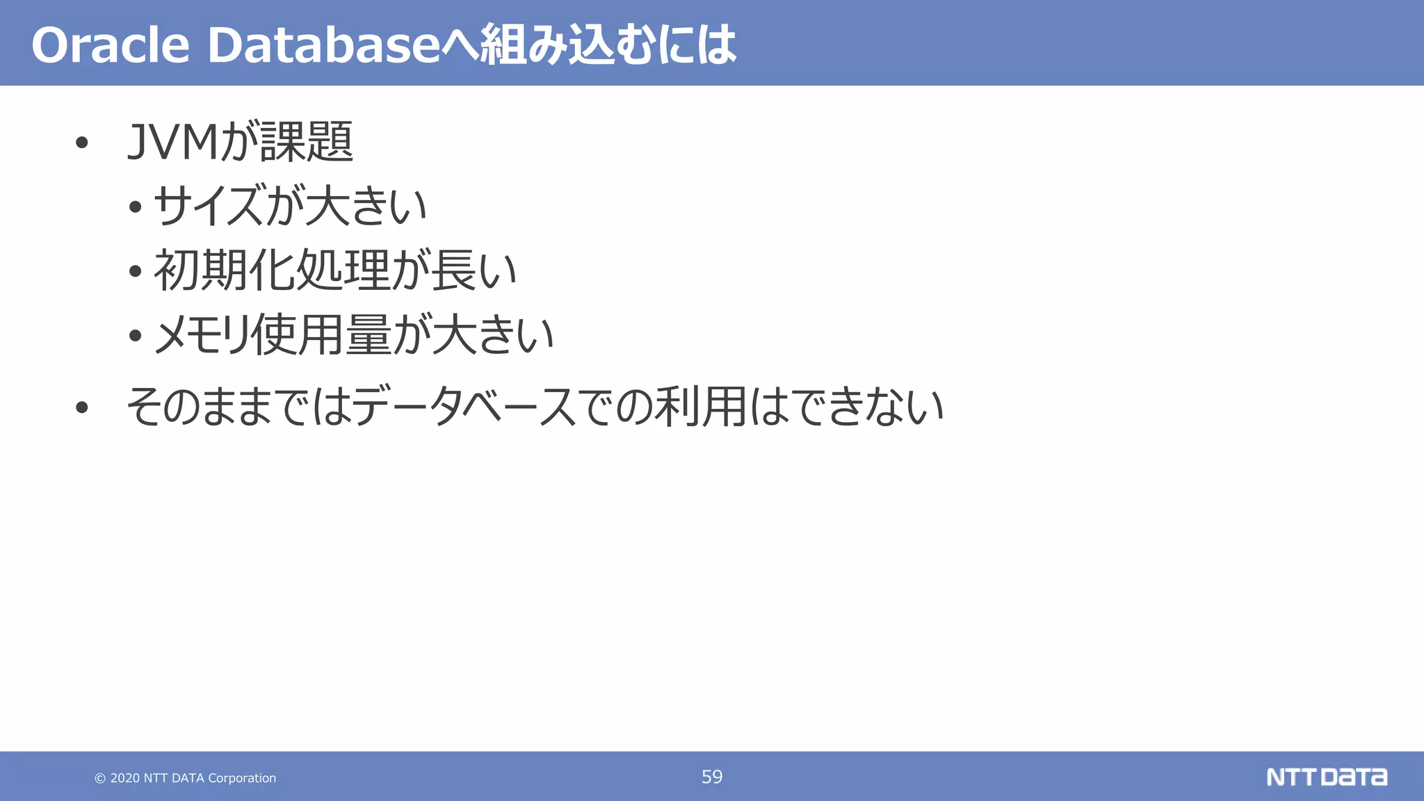 © 2020 NTT DATA Corporation 59
Oracle Databaseへ組み込むには
• JVMが課題
• サイズが大きい
• 初期化処理が長い
• メモリ使用量が大きい
• そのままではデータベースでの利用はできない
 