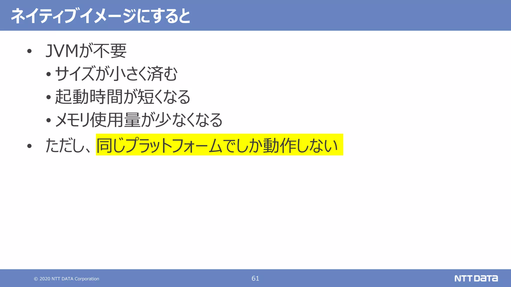 © 2020 NTT DATA Corporation 61
ネイティブイメージにすると
• JVMが不要
• サイズが小さく済む
• 起動時間が短くなる
• メモリ使用量が少なくなる
• ただし、同じプラットフォームでしか動作しない
 
